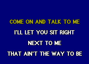 COME ON AND TALK TO ME
I'LL LET YOU SIT RIGHT
NEXT TO ME
THAT AIN'T THE WAY TO BE