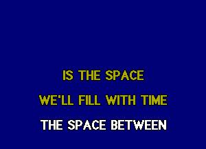 IS THE SPACE
WE'LL FILL WITH TIME
THE SPACE BETWEEN