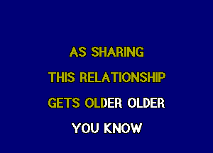 AS SHARING

THIS RELATIONSHIP
GETS OLDER OLDER
YOU KNOW