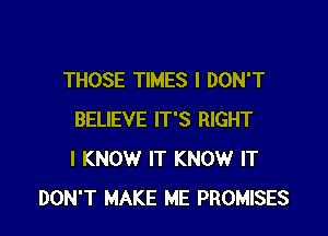 THOSE TIMES I DON'T

BELIEVE IT'S RIGHT
I KNOW IT KNOW IT
DON'T MAKE ME PROMISES