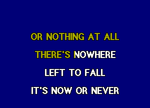 0R NOTHING AT ALL

THERE'S NOWHERE
LEFT T0 FALL
ITS NOW 0R NEVER