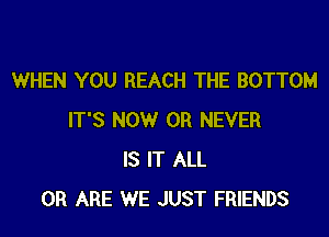 WHEN YOU REACH THE BOTTOM

IT'S NOW 0R NEVER
IS IT ALL
0R ARE WE JUST FRIENDS