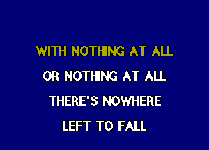 WITH NOTHING AT ALL

0R NOTHING AT ALL
THERE'S NOWHERE
LEFT T0 FALL