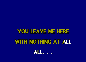 YOU LEAVE ME HERE
WITH NOTHING AT ALL
ALL. . .