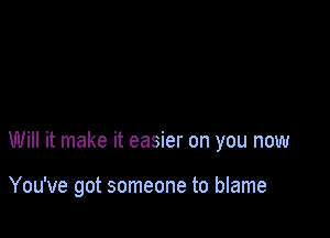 Will it make it easier on you now

You've got someone to blame