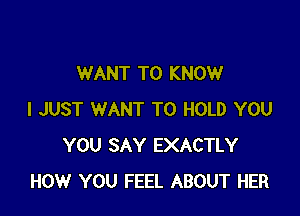WANT TO KNOW

I JUST WANT TO HOLD YOU
YOU SAY EXACTLY
HOW YOU FEEL ABOUT HER