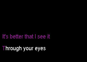 It's better that I see it

Through your eyes