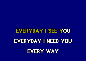 EVERYDAY I SEE YOU
EVERYDAY I NEED YOU
EVERY WAY