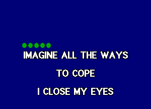 IMAGINE ALL THE WAYS
TO COPE
I CLOSE MY EYES