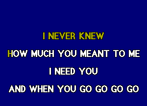 I NEVER KNEW

HOW MUCH YOU MEANT TO ME
I NEED YOU
AND WHEN YOU GO GO GO GO