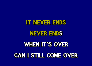 IT NEVER ENDS

NEVER ENDS
WHEN IT'S OVER
CAN I STILL COME OVER