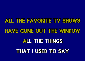 ALL THE FAVORITE TV SHOWS
HAVE GONE OUT THE WINDOWr
ALL THE THINGS
THAT I USED TO SAY