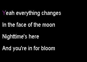 Yeah everything changes

In the face of the moon
Nighttime's here

And you're in for bloom