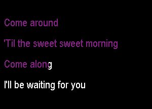 Come around

'Til the sweet sweet morning

Come along

I'll be waiting for you