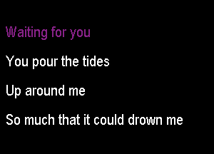 Waiting for you

You pour the tides
Up around me

So much that it could drown me
