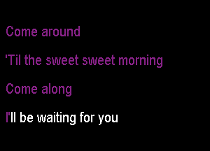 Come around

'Til the sweet sweet morning

Come along

I'll be waiting for you