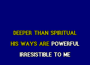 DEEPER THAN SPIRITUAL
HIS WAYS ARE POWERFUL
IRRESISTIBLE TO ME