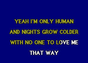 YEAH I'M ONLY HUMAN

AND NIGHTS GROW COLDER
WITH NO ONE TO LOVE ME
THAT WAY