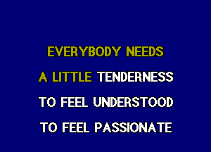 EVERYBODY NEEDS
A LITTLE TENDERNESS
T0 FEEL UNDERSTOOD

T0 FEEL PASSIONATE l
