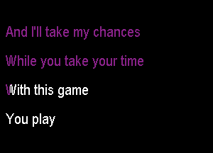 And I'll take my chances

While you take your time
With this game
You play