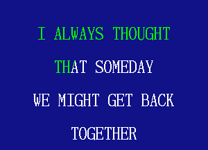 I ALWAYS THOUGHT
THAT SOMEDAY
WE MIGHT GET BACK

TOGETHER l
