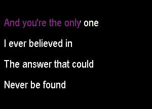 And you're the only one

I ever believed in
The answer that could

Never be found