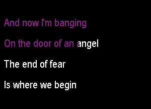 And now I'm banging

0n the door of an angel
The end of fear

ls where we begin