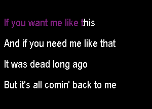 If you want me like this

And if you need me like that

It was dead long ago

But ifs all comin' back to me