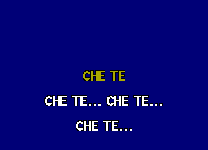 CHE TE
CHE TE... CHE TE...
CHE TE...