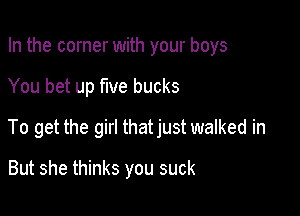 In the corner with your boys

You bet up five bucks

To get the girl thatjust walked in

But she thinks you suck