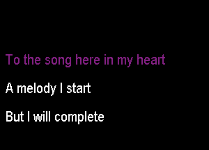 To the song here in my head

A melody I start

But I will complete