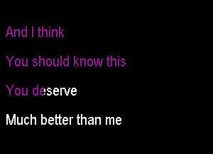 And I think
You should know this

You deserve

Much better than me