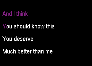 And I think
You should know this

You deserve

Much better than me