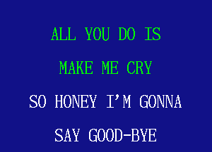 ALL YOU DO IS
MAKE ME CRY

SO HONEY PM GONNA
SAY GOOD-BYE