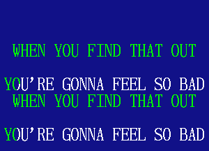 WHEN YOU FIND THAT OUT

YOU RE GONNA FEEL SO BAD
WHEN YOU FIND THAT OUT

YOU RE GONNA FEEL SO BAD