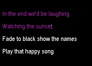 In the end we'd be laughing
Watching the sunset

Fade to black show the names

Play that happy song