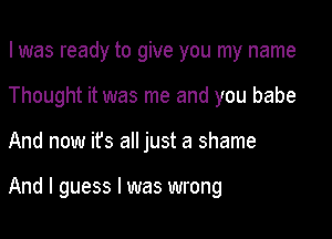 I was ready to give you my name

Thought it was me and you babe

And now ifs all just a shame

And I guess I was wrong