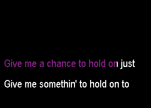 Give me a chance to hold on just

Give me somethin' to hold on to