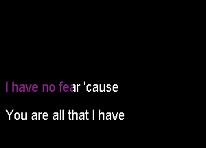 l have no fear 'cause

You are all that l have