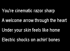 You're cinematic razor sharp
A welcome arrow through the heart
Under your skin feels like home

Electric shocks on achin' bones