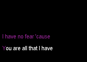 l have no fear 'cause

You are all that l have