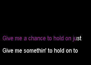 Give me a chance to hold on just

Give me somethin' to hold on to