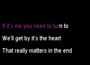 If it's me you need to turn to

We1l get by it's the heart

That really matters in the end