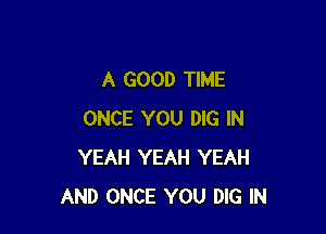 A GOOD TIME

ONCE YOU DIG IN
YEAH YEAH YEAH
AND ONCE YOU DIG IN