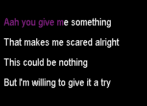 Aah you give me something
That makes me scared alright

This could be nothing

But I'm willing to give it a try