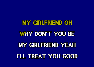 MY GIRLFRIEND 0H

WHY DON'T YOU BE
MY GIRLFRIEND YEAH
I'LL TREAT YOU GOOD