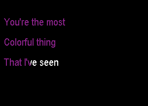 You're the most

Colorful thing

That I've seen