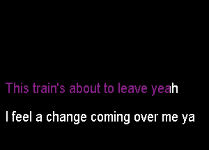 This train's about to leave yeah

lfeel a change coming over me ya