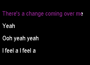 There's a change coming over me

Yeah
Ooh yeah yeah

lfeel a I feel a