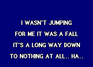 I WASN'T JUMPING

FOR ME IT WAS A FALL
IT'S A LONG WAY DOWN
TO NOTHING AT ALL. HA..